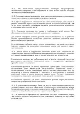 10.11. При использовании звукоусиливающей аппаратуры предусматривается
звукоизоляция перекрытий и стен (перекрытия и стены должны обладать высокими
звукоизолирующими свойствами).
10.12. Групповые, спальни, музыкальные залы для слепых, слабовидящих, должны иметь
только южную и восточную ориентацию по сторонам горизонта.
10.13. Уровень искусственной освещенности для слепых и слабовидящих детей в игровых,
учебных помещениях, музыкальных и спортивных залах, должен быть не менее 600 - 800
лк; для детей, страдающих светобоязнью в игровых, учебных помещениях, музыкальных
и спортивных залах - не более 300 лк.
10.14. Помещения групповых для слепых и слабовидящих детей должны быть
оборудованы комбинированной системой искусственного освещения.
Для создания комфортных световых условий детям со светобоязнью над их учебными
столами предусматривается обязательное раздельное включение отдельных групп
светильников общего освещения.
В логопедических кабинетах около зеркала устанавливаются настенные светильники
местного освещения на кронштейнах, позволяющих менять угол наклона и высоту
источника света.
10.15. Детская мебель и оборудование помещений должны быть безвредными для
здоровья детей и учитывать специфику организации педагогического процесса и лечебно-
восстановительных мероприятий, а также соответствовать росту и возрасту детей.
В помещениях групповых для слабовидящих детей и детей с умственной отсталостью
рекомендуются одноместные универсальные столы с регулируемыми параметрами,
простой и надежной конструкции.
В помещениях групповых для детей с нарушениями слуха (глухих, слабослышащих) и
расстройствами речи рекомендуется предусматривать: одноместные столы с
индивидуальными пультами (микрофонный комплект, слуховое оборудование); стол для
воспитателя с пультом управления (с усилителем и коммутатором), с подводкой
слаботочной линии к пульту управления каждого стола. Слуховое оборудование
монтируется на стационарно закрепленных столах для детей и воспитателя.
В помещениях групповых для детей с нарушениями функций опорно-двигательного
аппарата предусматривается специальная мебель.
10.16. В помещениях медицинского блока для детей с ограниченными возможностями
здоровья (имеющих недостатки в физическом и (или) психологическом развитии) должны
быть созданы условия для организации оздоровительно-профилактических мероприятий и
осуществления лечебной и коррекционно-восстановительной работы.
10.17. В дошкольных образовательных организациях для детей с нарушением опорно-
двигательного аппарата плавательный бассейн должен иметь устройство для опускания и
поднятия детей.
 