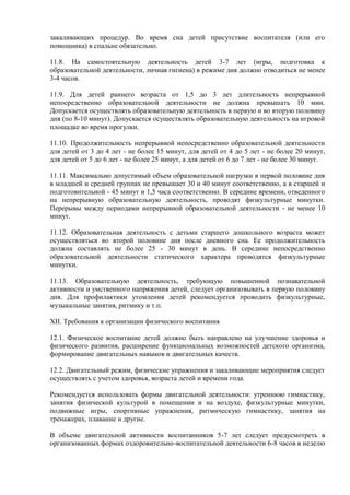 закаливающих процедур. Во время сна детей присутствие воспитателя (или его
помощника) в спальне обязательно.
11.8. На самостоятельную деятельность детей 3-7 лет (игры, подготовка к
образовательной деятельности, личная гигиена) в режиме дня должно отводиться не менее
3-4 часов.
11.9. Для детей раннего возраста от 1,5 до 3 лет длительность непрерывной
непосредственно образовательной деятельности не должна превышать 10 мин.
Допускается осуществлять образовательную деятельность в первую и во вторую половину
дня (по 8-10 минут). Допускается осуществлять образовательную деятельность на игровой
площадке во время прогулки.
11.10. Продолжительность непрерывной непосредственно образовательной деятельности
для детей от 3 до 4 лет - не более 15 минут, для детей от 4 до 5 лет - не более 20 минут,
для детей от 5 до 6 лет - не более 25 минут, а для детей от 6 до 7 лет - не более 30 минут.
11.11. Максимально допустимый объем образовательной нагрузки в первой половине дня
в младшей и средней группах не превышает 30 и 40 минут соответственно, а в старшей и
подготовительной - 45 минут и 1,5 часа соответственно. В середине времени, отведенного
на непрерывную образовательную деятельность, проводят физкультурные минутки.
Перерывы между периодами непрерывной образовательной деятельности - не менее 10
минут.
11.12. Образовательная деятельность с детьми старшего дошкольного возраста может
осуществляться во второй половине дня после дневного сна. Ее продолжительность
должна составлять не более 25 - 30 минут в день. В середине непосредственно
образовательной деятельности статического характера проводятся физкультурные
минутки.
11.13. Образовательную деятельность, требующую повышенной познавательной
активности и умственного напряжения детей, следует организовывать в первую половину
дня. Для профилактики утомления детей рекомендуется проводить физкультурные,
музыкальные занятия, ритмику и т.п.
XII. Требования к организации физического воспитания
12.1. Физическое воспитание детей должно быть направлено на улучшение здоровья и
физического развития, расширение функциональных возможностей детского организма,
формирование двигательных навыков и двигательных качеств.
12.2. Двигательный режим, физические упражнения и закаливающие мероприятия следует
осуществлять с учетом здоровья, возраста детей и времени года.
Рекомендуется использовать формы двигательной деятельности: утреннюю гимнастику,
занятия физической культурой в помещении и на воздухе, физкультурные минутки,
подвижные игры, спортивные упражнения, ритмическую гимнастику, занятия на
тренажерах, плавание и другие.
В объеме двигательной активности воспитанников 5-7 лет следует предусмотреть в
организованных формах оздоровительно-воспитательной деятельности 6-8 часов в неделю
 