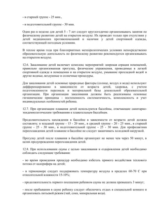 - в старшей группе - 25 мин.,
- в подготовительной группе - 30 мин.
Один раз в неделю для детей 5 - 7 лет следует круглогодично организовывать занятия по
физическому развитию детей на открытом воздухе. Их проводят только при отсутствии у
детей медицинских противопоказаний и наличии у детей спортивной одежды,
соответствующей погодным условиям.
В теплое время года при благоприятных метеорологических условиях непосредственно
образовательную деятельность по физическому развитию рекомендуется организовывать
на открытом воздухе.
12.6. Закаливание детей включает комплекс мероприятий: широкая аэрация помещений,
правильно организованная прогулка, физические упражнения, проводимые в легкой
спортивной одежде в помещении и на открытом воздухе, умывание прохладной водой и
другие водные, воздушные и солнечные процедуры.
Для закаливания детей основные природные факторы (солнце, воздух и вода) используют
дифференцированно в зависимости от возраста детей, здоровья, с учетом
подготовленности персонала и материальной базы дошкольной образовательной
организации. При организации закаливания должны быть реализованы основные
гигиенические принципы - постепенность систематичность, комплексность и учет
индивидуальных особенностей ребенка.
12.7. При организации плавания детей используются бассейны, отвечающие санитарно-
эпидемиологическим требованиям к плавательным бассейнам.
Продолжительность нахождения в бассейне в зависимости от возраста детей должна
составлять: в младшей группе - 15 - 20 мин., в средней группе - 20 - 25 мин., в старшей
группе - 25 - 30 мин., в подготовительной группе - 25 - 30 мин. Для профилактики
переохлаждения детей плавание в бассейне не следует заканчивать холодовой нагрузкой.
Прогулку детей после плавания в бассейне организуют не менее чем через 50 минут, в
целях предупреждения переохлаждения детей.
12.8. При использовании сауны с целью закаливания и оздоровления детей необходимо
соблюдать следующие требования:
- во время проведения процедур необходимо избегать прямого воздействия теплового
потока от калорифера на детей;
- в термокамере следует поддерживать температуру воздуха в пределах 60-70 С при
относительной влажности 15-10%;
- продолжительность первого посещения ребенком сауны не должна превышать 3 минут;
- после пребывания в сауне ребенку следует обеспечить отдых в специальной комнате и
организовать питьевой режим (чай, соки, минеральная вода).
 