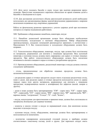 12.9. Дети могут посещать бассейн и сауну только при наличии разрешения врача-
педиатра. Присутствие медицинского персонала обязательно во время плавания детей в
бассейне и нахождения их в сауне.
12.10. Для достижения достаточного объема двигательной активности детей необходимо
использовать все организованные формы занятий физическими упражнениями с широким
включением подвижных игр, спортивных упражнений.
Работа по физическому развитию проводится с учетом здоровья детей при постоянном
контроле со стороны медицинских работников.
XIII. Требования к оборудованию пищеблока, инвентарю, посуде
13.1. Пищеблок дошкольной организации должен быть оборудован необходимым
технологическим, холодильным и моечным оборудованием. Набор оборудования
производственных, складских помещений рекомендуется принимать в соответствии с
Приложением N 4. Все технологическое и холодильное оборудование должно быть
исправно.
13.2. Технологическое оборудование, инвентарь, посуда, тара должны быть изготовлены
из материалов, разрешенных для контакта с пищевыми продуктами. Весь кухонный
инвентарь и кухонная посуда должны иметь маркировку для сырых и готовых пищевых
продуктов. При работе технологического оборудования должна быть исключена
возможность контакта пищевого сырья и готовых к употреблению продуктов.
13.3. Производственное оборудование, разделочный инвентарь и посуда должны отвечать
следующим требованиям:
- столы, предназначенные для обработки пищевых продуктов, должны быть
цельнометаллическими;
- для разделки сырых и готовых продуктов следует иметь отдельные разделочные столы,
ножи и доски. Для разделки сырых и готовых продуктов используются доски из дерева
твердых пород (или других материалов, разрешенных для контакта с пищевыми
продуктами, подвергающихся мытью и дезинфекции) без дефектов (щелей, зазоров и
других);
- доски и ножи должны быть промаркированы: "СМ" - сырое мясо, "СК" - сырые куры,
"CP" - сырая рыба, "СО" - сырые овощи, "ВМ" - вареное мясо, "BP" -вареная рыба, "ВО" -
вареные овощи, "гастрономия", "Сельдь", "X" - хлеб, "Зелень";
- посуда, используемая для приготовления и хранения пищи, должна быть изготовлена из
материалов, безопасных для здоровья человека;
- компоты и кисели готовят в посуде из нержавеющей стали. Для кипячения молока
выделяют отдельную посуду;
- кухонная посуда, столы, оборудование, инвентарь должны быть промаркированы и
использоваться по назначению;
- количество одновременно используемой столовой посуды и приборов должно
соответствовать списочному составу детей в группе. Для персонала следует иметь
 