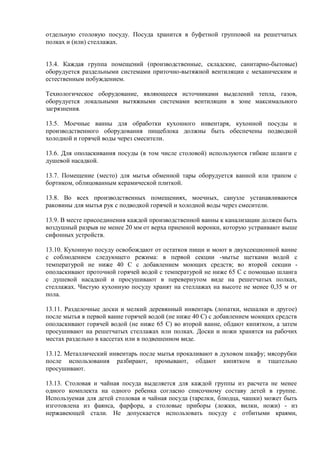отдельную столовую посуду. Посуда хранится в буфетной групповой на решетчатых
полках и (или) стеллажах.
13.4. Каждая группа помещений (производственные, складские, санитарно-бытовые)
оборудуется раздельными системами приточно-вытяжной вентиляции с механическим и
естественным побуждением.
Технологическое оборудование, являющееся источниками выделений тепла, газов,
оборудуется локальными вытяжными системами вентиляции в зоне максимального
загрязнения.
13.5. Моечные ванны для обработки кухонного инвентаря, кухонной посуды и
производственного оборудования пищеблока должны быть обеспечены подводкой
холодной и горячей воды через смесители.
13.6. Для ополаскивания посуды (в том числе столовой) используются гибкие шланги с
душевой насадкой.
13.7. Помещение (место) для мытья обменной тары оборудуется ванной или трапом с
бортиком, облицованным керамической плиткой.
13.8. Во всех производственных помещениях, моечных, санузле устанавливаются
раковины для мытья рук с подводкой горячей и холодной воды через смесители.
13.9. В месте присоединения каждой производственной ванны к канализации должен быть
воздушный разрыв не менее 20 мм от верха приемной воронки, которую устраивают выше
сифонных устройств.
13.10. Кухонную посуду освобождают от остатков пищи и моют в двухсекционной ванне
с соблюдением следующего режима: в первой секции -мытье щетками водой с
температурой не ниже 40 С с добавлением моющих средств; во второй секции -
ополаскивают проточной горячей водой с температурой не ниже 65 С с помощью шланга
с душевой насадкой и просушивают в перевернутом виде на решетчатых полках,
стеллажах. Чистую кухонную посуду хранят на стеллажах на высоте не менее 0,35 м от
пола.
13.11. Разделочные доски и мелкий деревянный инвентарь (лопатки, мешалки и другое)
после мытья в первой ванне горячей водой (не ниже 40 С) с добавлением моющих средств
ополаскивают горячей водой (не ниже 65 С) во второй ванне, обдают кипятком, а затем
просушивают на решетчатых стеллажах или полках. Доски и ножи хранятся на рабочих
местах раздельно в кассетах или в подвешенном виде.
13.12. Металлический инвентарь после мытья прокаливают в духовом шкафу; мясорубки
после использования разбирают, промывают, обдают кипятком и тщательно
просушивают.
13.13. Столовая и чайная посуда выделяется для каждой группы из расчета не менее
одного комплекта на одного ребенка согласно списочному составу детей в группе.
Используемая для детей столовая и чайная посуда (тарелки, блюдца, чашки) может быть
изготовлена из фаянса, фарфора, а столовые приборы (ложки, вилки, ножи) - из
нержавеющей стали. Не допускается использовать посуду с отбитыми краями,
 