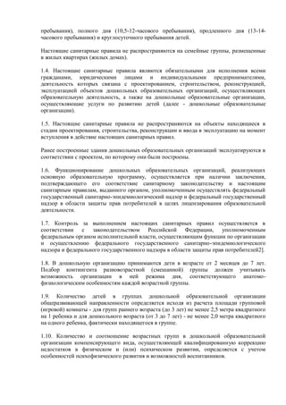 пребывания), полного дня (10,5-12-часового пребывания), продленного дня (13-14-
часового пребывания) и круглосуточного пребывания детей.
Настоящие санитарные правила не распространяются на семейные группы, размещенные
в жилых квартирах (жилых домах).
1.4. Настоящие санитарные правила являются обязательными для исполнения всеми
гражданами, юридическими лицами и индивидуальными предпринимателями,
деятельность которых связана с проектированием, строительством, реконструкцией,
эксплуатацией объектов дошкольных образовательных организаций, осуществляющих
образовательную деятельность, а также на дошкольные образовательные организации,
осуществляющие услуги по развитию детей (далее - дошкольные образовательные
организации).
1.5. Настоящие санитарные правила не распространяются на объекты находящиеся в
стадии проектирования, строительства, реконструкции и ввода в эксплуатацию на момент
вступления в действие настоящих санитарных правил.
Ранее построенные здания дошкольных образовательных организаций эксплуатируются в
соответствии с проектом, по которому они были построены.
1.6. Функционирование дошкольных образовательных организаций, реализующих
основную образовательную программу, осуществляется при наличии заключения,
подтверждающего его соответствие санитарному законодательству и настоящим
санитарным правилам, выданного органом, уполномоченным осуществлять федеральный
государственный санитарно-эпидемиологический надзор и федеральный государственный
надзор в области защиты прав потребителей в целях лицензирования образовательной
деятельности.
1.7. Контроль за выполнением настоящих санитарных правил осуществляется в
соответствии с законодательством Российской Федерации, уполномоченным
федеральным органом исполнительной власти, осуществляющим функции по организации
и осуществлению федерального государственного санитарно-эпидемиологического
надзора и федерального государственного надзора в области защиты прав потребителей2].
1.8. В дошкольную организацию принимаются дети в возрасте от 2 месяцев до 7 лет.
Подбор контингента разновозрастной (смешанной) группы должен учитывать
возможность организации в ней режима дня, соответствующего анатомо-
физиологическим особенностям каждой возрастной группы.
1.9. Количество детей в группах дошкольной образовательной организации
общеразвивающей направленности определяется исходя из расчета площади групповой
(игровой) комнаты - для групп раннего возраста (до 3 лет) не менее 2,5 метра квадратного
на 1 ребенка и для дошкольного возраста (от 3 до 7 лет) - не менее 2,0 метра квадратного
на одного ребенка, фактически находящегося в группе.
1.10. Количество и соотношение возрастных групп в дошкольной образовательной
организации компенсирующего вида, осуществляющей квалифицированную коррекцию
недостатков в физическом и (или) психическом развитии, определяется с учетом
особенностей психофизического развития и возможностей воспитанников.
 