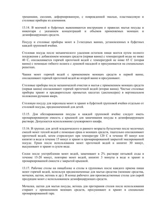 трещинами, сколами, деформированную, с поврежденной эмалью, пластмассовую и
столовые приборы из алюминия.
13.14. В моечной и буфетных вывешиваются инструкции о правилах мытья посуды и
инвентаря с указанием концентраций и объемов применяемых моющих и
дезинфицирующих средств.
Посуду и столовые приборы моют в 2-гнездных ваннах, установленных в буфетных
каждой групповой ячейки.
Столовая посуда после механического удаления остатков пищи моется путем полного
погружения с добавлением моющих средств (первая ванна) с температурой воды не ниже
40 С, ополаскивается горячей проточной водой с температурой не ниже 65 С (вторая
ванна) с помощью гибкого шланга с душевой насадкой и просушивается на специальных
решетках.
Чашки моют горячей водой с применением моющих средств в первой ванне,
ополаскивают горячей проточной водой во второй ванне и просушивают.
Столовые приборы после механической очистки и мытья с применением моющих средств
(первая ванна) ополаскивают горячей проточной водой (вторая ванна). Чистые столовые
приборы хранят в предварительно промытых кассетах (диспенсерах) в вертикальном
положении ручками вверх.
Столовую посуду для персонала моют и хранят в буфетной групповой ячейки отдельно от
столовой посуды, предназначенной для детей.
13.15. Для обеззараживания посуды в каждой групповой ячейке следует иметь
промаркированную емкость с крышкой для замачивания посуды в дезинфицирующем
растворе. Допускается использование сухожарового шкафа.
13.16. В группах для детей младенческого и раннего возраста бутылочки после молочных
смесей моют теплой водой с помощью ерша и моющих средств, тщательно ополаскивают
проточной водой, затем стерилизуют при температуре 120 С в течение 45 минут или
кипятят в воде в течение 15 минут и хранят в промаркированной закрытой эмалированной
посуде. Ерши после использования моют проточной водой и кипятят 30 минут,
высушивают и хранят в сухом виде.
Соски после употребления моют водой, замачивают в 2% растворе питьевой соды в
течение 15-20 минут, повторно моют водой, кипятят 3 минуты в воде и хранят в
промаркированной емкости с закрытой крышкой.
13.17. Рабочие столы на пищеблоке и столы в групповых после каждого приема пищи
моют горячей водой, используя предназначенные для мытья средства (моющие средства,
мочалки, щетки, ветошь и др.). В конце рабочего дня производственные столы для сырой
продукции моют с использованием дезинфицирующих средств.
Мочалки, щетки для мытья посуды, ветошь для протирания столов после использования
стирают с применением моющих средств, просушивают и хранят в специально
промаркированной таре.
 