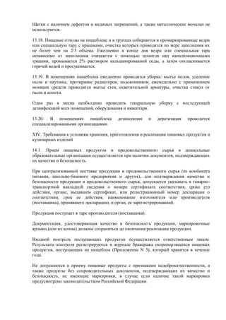 Щетки с наличием дефектов и видимых загрязнений, а также металлические мочалки не
используются.
13.18. Пищевые отходы на пищеблоке и в группах собираются в промаркированные ведра
или специальную тару с крышками, очистка которых проводится по мере заполнения их
не более чем на 2/3 объема. Ежедневно в конце дня ведра или специальная тара
независимо от наполнения очищается с помощью шлангов над канализационными
трапами, промывается 2% раствором кальцинированной соды, а затем ополаскивается
горячей водой и просушивается.
13.19. В помещениях пищеблока ежедневно проводится уборка: мытье полов, удаление
пыли и паутины, протирание радиаторов, подоконников; еженедельно с применением
моющих средств проводится мытье стен, осветительной арматуры, очистка стекол от
пыли и копоти.
Один раз в месяц необходимо проводить генеральную уборку с последующей
дезинфекцией всех помещений, оборудования и инвентаря.
13.20. В помещениях пищеблока дезинсекция и дератизация проводится
специализированными организациями.
XIV. Требования к условиям хранения, приготовления и реализации пищевых продуктов и
кулинарных изделий
14.1. Прием пищевых продуктов и продовольственного сырья в дошкольные
образовательные организации осуществляется при наличии документов, подтверждающих
их качество и безопасность.
При централизованной поставке продукции и продовольственного сырья (из комбината
питания, школьно-базового предприятия и других), для подтверждения качества и
безопасности продукции и продовольственного сырья, допускается указывать в товарно-
транспортной накладной сведения о номере сертификата соответствия, сроке его
действия, органе, выдавшем сертификат, или регистрационный номер декларации о
соответствии, срок ее действия, наименование изготовителя или производителя
(поставщика), принявшего декларацию, и орган, ее зарегистрировавший.
Продукция поступает в таре производителя (поставщика).
Документация, удостоверяющая качество и безопасность продукции, маркировочные
ярлыки (или их копии) должны сохраняться до окончания реализации продукции.
Входной контроль поступающих продуктов осуществляется ответственным лицом.
Результаты контроля регистрируются в журнале бракеража скоропортящихся пищевых
продуктов, поступающих на пищеблок (Приложение N 5), который хранится в течение
года.
Не допускаются к приему пищевые продукты с признаками недоброкачественности, а
также продукты без сопроводительных документов, подтверждающих их качество и
безопасность, не имеющие маркировки, в случае если наличие такой маркировки
предусмотрено законодательством Российской Федерации.
 