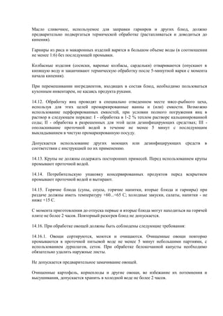 Масло сливочное, используемое для заправки гарниров и других блюд, должно
предварительно подвергаться термической обработке (растапливаться и доводиться до
кипения).
Гарниры из риса и макаронных изделий варятся в большом объеме воды (в соотношении
не менее 1:6) без последующей промывки.
Колбасные изделия (сосиски, вареные колбасы, сардельки) отвариваются (опускают в
кипящую воду и заканчивают термическую обработку после 5-минутной варки с момента
начала кипения).
При перемешивании ингредиентов, входящих в состав блюд, необходимо пользоваться
кухонным инвентарем, не касаясь продукта руками.
14.12. Обработку яиц проводят в специально отведенном месте мясо-рыбного цеха,
используя для этих целей промаркированные ванны и (или) емкости. Возможно
использование перфорированных емкостей, при условии полного погружения яиц в
раствор в следующем порядке: I - обработка в 1-2 % теплом растворе кальцинированной
соды; II - обработка в разрешенных для этой цели дезинфицирующих средствах; III -
ополаскивание проточной водой в течение не менее 5 минут с последующим
выкладыванием в чистую промаркированную посуду.
Допускается использование других моющих или дезинфицирующих средств в
соответствии с инструкцией по их применению.
14.13. Крупы не должны содержать посторонних примесей. Перед использованием крупы
промывают проточной водой.
14.14. Потребительскую упаковку консервированных продуктов перед вскрытием
промывают проточной водой и вытирают.
14.15. Горячие блюда (супы, соусы, горячие напитки, вторые блюда и гарниры) при
раздаче должны иметь температуру +60...+65 С; холодные закуски, салаты, напитки - не
ниже +15 С.
С момента приготовления до отпуска первые и вторые блюда могут находиться на горячей
плите не более 2 часов. Повторный разогрев блюд не допускается.
14.16. При обработке овощей должны быть соблюдены следующие требования:
14.16.1. Овощи сортируются, моются и очищаются. Очищенные овощи повторно
промываются в проточной питьевой воде не менее 5 минут небольшими партиями, с
использованием дуршлагов, сеток. При обработке белокочанной капусты необходимо
обязательно удалить наружные листы.
Не допускается предварительное замачивание овощей.
Очищенные картофель, корнеплоды и другие овощи, во избежание их потемнения и
высушивания, допускается хранить в холодной воде не более 2 часов.
 