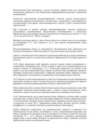 Витаминизация блюд проводится с учетом состояния здоровья детей, под контролем
медицинского работника и при обязательном информировании родителей о проведении
витаминизации.
Технология приготовления витаминизированных напитков должна соответствовать
технологии указанной изготовителем в соответствии с инструкцией и удостоверением о
государственной регистрации. Витаминизированные напитки готовят непосредственно
перед раздачей.
При отсутствии в рационе питания витаминизированных напитков проводится
искусственная С-витаминизация. Искусственная С-витаминизация в дошкольных
образовательных организациях (группах) осуществляется из расчета для детей от 1 - 3 лет
- 35 мг, для детей 3-6 лет - 50,0 мг на порцию.
Препараты витаминов вводят в третье блюдо (компот или кисель) после его охлаждения
до температуры 15 С (для компота) и 35 С (для киселя) непосредственно перед
реализацией.
Витаминизированные блюда не подогреваются. Витаминизация блюд проводится под
контролем медицинского работника (при его отсутствии иным ответственным лицом).
Данные о витаминизации блюд заносятся медицинским работником в журнал проведения
витаминизации третьих и сладких блюд (таблица 2 Приложения N 8), который храниться
один год.
14.22. Перед кормлением детей продукты детского питания (смеси) подогреваются в
водяной бане (температура воды +50 С) в течение 5 минут или в электронагревателе для
детского питания до температуры +37 С. Подготовка продуктов для питания детей
первого года жизни (разведение сухих смесей, инстантных каш, разогревание продуктов
прикорма) должно быть организовано в буфетной групповой ячейки. Буфетная должна
быть оборудована холодильником и устройствами для подогрева детского питания.
14.23. Выдача готовой пищи разрешается только после проведения контроля бракеражной
комиссией в составе не менее 3 человек. Результаты контроля регистрируются в журнале
бракеража готовой кулинарной продукции (таблица 1 Приложения N 8).
Масса порционных блюд должна соответствовать выходу блюда, указанному в меню. При
нарушении технологии приготовления пищи, а также в случае неготовности, блюдо
допускают к выдаче только после устранения выявленных кулинарных недостатков.
14.24. Непосредственно после приготовления пищи отбирается суточная проба готовой
продукции (все готовые блюда). Суточная проба отбирается в объеме: порционные блюда
- в полном объеме; холодные закуски, первые блюда, гарниры и напитки (третьи блюда) -
в количестве не менее 100 г.; порционные вторые блюда, биточки, котлеты, колбаса,
бутерброды и т.д. оставляют поштучно, целиком (в объеме одной порции).
Пробы отбираются стерильными или прокипяченными ложками в стерильную или
прокипяченную посуду (банки, контейнеры) с плотно закрывающимися крышками, все
блюда помещаются в отдельную посуду и сохраняются в течение не менее 48 часов при
температуре +2... - +6 С. Посуда с пробами маркируется с указанием наименования
приема пищи и датой отбора. Контроль за правильностью отбора и хранения суточной
пробы осуществляется ответственным лицом.
 