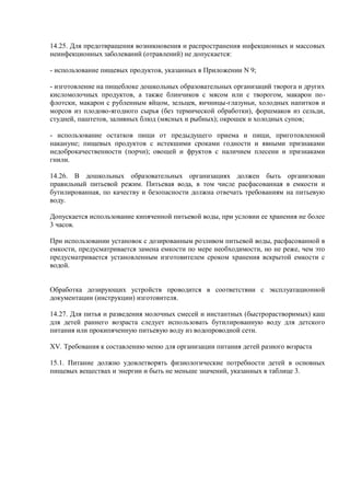 14.25. Для предотвращения возникновения и распространения инфекционных и массовых
неинфекционных заболеваний (отравлений) не допускается:
- использование пищевых продуктов, указанных в Приложении N 9;
- изготовление на пищеблоке дошкольных образовательных организаций творога и других
кисломолочных продуктов, а также блинчиков с мясом или с творогом, макарон по-
флотски, макарон с рубленным яйцом, зельцев, яичницы-глазуньи, холодных напитков и
морсов из плодово-ягодного сырья (без термической обработки), форшмаков из сельди,
студней, паштетов, заливных блюд (мясных и рыбных); окрошек и холодных супов;
- использование остатков пищи от предыдущего приема и пищи, приготовленной
накануне; пищевых продуктов с истекшими сроками годности и явными признаками
недоброкачественности (порчи); овощей и фруктов с наличием плесени и признаками
гнили.
14.26. В дошкольных образовательных организациях должен быть организован
правильный питьевой режим. Питьевая вода, в том числе расфасованная в емкости и
бутилированная, по качеству и безопасности должна отвечать требованиям на питьевую
воду.
Допускается использование кипяченной питьевой воды, при условии ее хранения не более
3 часов.
При использовании установок с дозированным розливом питьевой воды, расфасованной в
емкости, предусматривается замена емкости по мере необходимости, но не реже, чем это
предусматривается установленным изготовителем сроком хранения вскрытой емкости с
водой.
Обработка дозирующих устройств проводится в соответствии с эксплуатационной
документации (инструкции) изготовителя.
14.27. Для питья и разведения молочных смесей и инстантных (быстрорастворимых) каш
для детей раннего возраста следует использовать бутилированную воду для детского
питания или прокипяченную питьевую воду из водопроводной сети.
XV. Требования к составлению меню для организации питания детей разного возраста
15.1. Питание должно удовлетворять физиологические потребности детей в основных
пищевых веществах и энергии и быть не меньше значений, указанных в таблице 3.
 