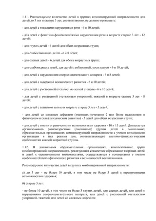 1.11. Рекомендуемое количество детей в группах компенсирующей направленности для
детей до 3 лет и старше 3 лет, соответственно, не должно превышать:
- для детей с тяжелыми нарушениями речи - 6 и 10 детей;
- для детей с фонетико-фонематическими нарушениями речи в возрасте старше 3 лет - 12
детей;
- для глухих детей - 6 детей для обеих возрастных групп;
- для слабослышащих детей - 6 и 8 детей;
- для слепых детей - 6 детей для обеих возрастных групп;
- для слабовидящих детей, для детей с амблиопией, косоглазием - 6 и 10 детей;
- для детей с нарушениями опорно-двигательного аппарата - 6 и 8 детей;
- для детей с задержкой психического развития - 6 и 10 детей;
- для детей с умственной отсталостью легкой степени - 6 и 10 детей;
- для детей с умственной отсталостью умеренной, тяжелой в возрасте старше 3 лет - 8
детей;
- для детей с аутизмом только в возрасте старше 3 лет - 5 детей;
- для детей со сложным дефектом (имеющих сочетание 2 или более недостатков в
физическом и (или) психическом развитии) - 5 детей для обеих возрастных групп;
- для детей с иными ограниченными возможностями здоровья - 10 и 15 детей. Допускается
организовывать разновозрастные (смешанные) группы детей в дошкольных
образовательных организациях компенсирующей направленности с учетом возможности
организации в них режима дня, соответствующего анатомо-физиологическим
особенностям каждой возрастной группы.
1.12. В дошкольных образовательных организациях, комплектование групп
комбинированной направленности, реализующих совместное образование здоровых детей
и детей с ограниченными возможностями, осуществляется в соответствии с учетом
особенностей психофизического развития и возможностей воспитанников.
Рекомендуемое количество детей в группах комбинированной направленности:
а) до 3 лет - не более 10 детей, в том числе не более 3 детей с ограниченными
возможностями здоровья;
б) старше 3 лет:
- не более 10 детей, в том числе не более 3 глухих детей, или слепых детей, или детей с
нарушениями опорно-двигательного аппарата, или детей с умственной отсталостью
умеренной, тяжелой, или детей со сложным дефектом;
 