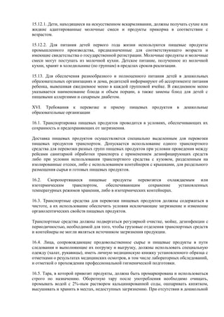 15.12.1. Дети, находящиеся на искусственном вскармливании, должны получать сухие или
жидкие адаптированные молочные смеси и продукты прикорма в соответствии с
возрастом.
15.12.2. Для питания детей первого года жизни используются пищевые продукты
промышленного производства, предназначенные для соответствующего возраста и
имеющие свидетельства о государственной регистрации. Молочные продукты и молочные
смеси могут поступать из молочной кухни. Детское питание, полученное из молочной
кухни, хранят в холодильнике (по группам) в пределах сроков реализации.
15.13. Для обеспечения разнообразного и полноценного питания детей в дошкольных
образовательных организациях и дома, родителей информируют об ассортименте питания
ребенка, вывешивая ежедневное меню в каждой групповой ячейке. В ежедневном меню
указывается наименование блюда и объем порции, а также замены блюд для детей с
пищевыми аллергиями и сахарным диабетом.
XVI. Требования к перевозке и приему пищевых продуктов в дошкольные
образовательные организации
16.1. Транспортировка пищевых продуктов проводится в условиях, обеспечивающих их
сохранность и предохраняющих от загрязнения.
Доставка пищевых продуктов осуществляется специально выделенным для перевозки
пищевых продуктов транспортом. Допускается использование одного транспортного
средства для перевозки разных групп пищевых продуктов при условии проведения между
рейсами санитарной обработки транспорта с применением дезинфицирующих средств
либо при условии использования транспортного средства с кузовом, разделенным на
изолированные отсеки, либо с использованием контейнеров с крышками, для раздельного
размещения сырья и готовых пищевых продуктов.
16.2. Скоропортящиеся пищевые продукты перевозятся охлаждаемым или
изотермическим транспортом, обеспечивающим сохранение установленных
температурных режимов хранения, либо в изотермических контейнерах.
16.3. Транспортные средства для перевозки пищевых продуктов должны содержаться в
чистоте, а их использование обеспечить условия исключающие загрязнение и изменение
органолептических свойств пищевых продуктов.
Транспортные средства должны подвергаться регулярной очистке, мойке, дезинфекции с
периодичностью, необходимой для того, чтобы грузовые отделения транспортных средств
и контейнеры не могли являться источником загрязнения продукции.
16.4. Лица, сопровождающие продовольственное сырье и пищевые продукты в пути
следования и выполняющие их погрузку и выгрузку, должны использовать специальную
одежду (халат, рукавицы), иметь личную медицинскую книжку установленного образца с
отметками о результатах медицинских осмотров, в том числе лабораторных обследований,
и отметкой о прохождении профессиональной гигиенической подготовки.
16.5. Тара, в которой привозят продукты, должна быть промаркирована и использоваться
строго по назначению. Оборотную тару после употребления необходимо очищать,
промывать водой с 2%-ным раствором кальцинированной соды, ошпаривать кипятком,
высушивать и хранить в местах, недоступных загрязнению. При отсутствии в дошкольной
 
