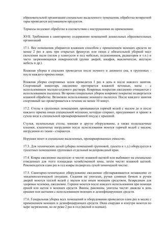 образовательной организации специально выделенного помещения, обработка возвратной
тары проводится поставщиком продуктов.
Термосы подлежат обработке в соответствии с инструкциями по применению.
XVII. Требования к санитарному содержанию помещений дошкольных образовательных
организаций
17.1. Все помещения убираются влажным способом с применением моющих средств не
менее 2 раз в день при открытых фрамугах или окнах с обязательной уборкой мест
скопления пыли (полов у плинтусов и под мебелью, подоконников, радиаторов и т.п.) и
часто загрязняющихся поверхностей (ручки дверей, шкафов, выключатели, жесткую
мебель и др.).
Влажная уборка в спальнях проводится после ночного и дневного сна, в групповых -
после каждого приема пищи.
Влажная уборка спортивных залов проводится 1 раз в день и после каждого занятия.
Спортивный инвентарь ежедневно протирается влажной ветошью, маты - с
использованием мыльно-содового раствора. Ковровые покрытия ежедневно очищаются с
использованием пылесоса. Во время генеральных уборок ковровое покрытие подвергается
влажной обработке. Возможно использование моющего пылесоса. После каждого занятия
спортивный зал проветривается в течение не менее 10 минут.
17.2. Столы в групповых помещениях промываются горячей водой с мылом до и после
каждого приема пищи специальной ветошью, которую стирают, просушивают и хранят в
сухом виде в специальной промаркированной посуде с крышкой.
Стулья, пеленальные столы, манежи и другое оборудование, а также подкладочные
клеенки, клеенчатые нагрудники после использования моются горячей водой с мылом;
нагрудники из ткани - стираются.
Игрушки моют в специально выделенных, промаркированных емкостях.
17.3. Для технических целей (уборка помещений групповой, туалета и т.д.) оборудуется в
туалетных помещениях групповых отдельный водопроводный кран.
17.4. Ковры ежедневно пылесосят и чистят влажной щеткой или выбивают на специально
отведенных для этого площадках хозяйственной зоны, затем чистят влажной щеткой.
Рекомендуется один раз в год ковры подвергать сухой химической чистке.
17.5. Санитарно-техническое оборудование ежедневно обеззараживаются независимо от
эпидемиологической ситуации. Сидения на унитазах, ручки сливных бачков и ручки
дверей моются теплой водой с мылом или иным моющим средством, безвредным для
здоровья человека, ежедневно. Горшки моются после каждого использования при помощи
ершей или щеток и моющих средств. Ванны, раковины, унитазы чистят дважды в день
ершами или щетками с использованием моющих и дезинфицирующих средств.
17.6. Генеральная уборка всех помещений и оборудования проводится один раз в месяц с
применением моющих и дезинфицирующих средств. Окна снаружи и изнутри моются по
мере загрязнения, но не реже 2 раз в год (весной и осенью).
 