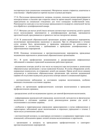 постирочную (или специальное помещение). Матерчатые мешки стираются, клеенчатые и
пластиковые - обрабатываются горячим мыльно-содовым раствором.
17.16. Постельные принадлежности: матрацы, подушки, спальные мешки проветриваются
непосредственно в спальнях при открытых окнах во время каждой генеральной уборки и
периодически на специально отведенных для этого площадках хозяйственной зоны.
Рекомендуется один раз в год постельные принадлежности подвергать химической чистке
или обработке в дезинфекционной камере.
17.17. Мочалки для мытья детей (число мочалок соответствует количеству детей в группе)
после использования замачиваются в дезинфицирующем растворе, промываются
проточной водой, просушиваются и хранятся в чистых матерчатых мешках.
17.18. В дошкольной образовательной организации должны проводиться мероприятия,
исключающие проникновение насекомых и грызунов. При их обнаружении в течение
суток должны быть организованы и проведены мероприятия по дезинсекции и
дератизации в соответствии с требованиями к проведению дезинфекционных и
дератизационных мероприятий.
XVIII. Основные гигиенические и противоэпидемические мероприятия, проводимые
медицинским персоналом в дошкольных образовательных организациях
18.1. В целях профилактики возникновения и распространения инфекционных
заболеваний и пищевых отравлений медицинские работники проводят:
- медицинские осмотры детей (в том числе на педикулез) при поступлении в дошкольные
образовательные организации с целью выявления больных. В случае обнаружения детей,
пораженных педикулезом, их отправляют домой для санации. Прием детей после санации
допускается в дошкольные образовательные организации при наличии медицинской
справки об отсутствии педикулеза; результаты осмотра заносят в специальный журнал;
- систематическое наблюдение за состоянием здоровья воспитанников, особенно
имеющих отклонения в состоянии здоровья;
- работу по организации профилактических осмотров воспитанников и проведение
профилактических прививок;
- распределение детей на медицинские группы для занятий физическим воспитанием;
- информирование руководителей учреждения, воспитателей, методистов по физическому
воспитанию о состоянии здоровья детей, рекомендуемом режиме для детей с
отклонениями в состоянии здоровья;
- сообщение в территориальные учреждения здравоохранения о случае инфекционных и
паразитарных заболеваний среди воспитанников и персонала учреждения в течение 2
часов после установления диагноза;
- систематический контроль за санитарным состоянием и содержанием территории и всех
помещений, соблюдением правил личной гигиены воспитанниками и персоналом;
- организацию и контроль за проведением профилактических и санитарно-
противоэпидемических мероприятий;
 