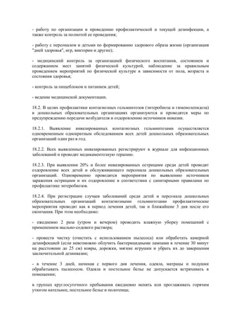 - работу по организации и проведению профилактической и текущей дезинфекции, а
также контроль за полнотой ее проведения;
- работу с персоналом и детьми по формированию здорового образа жизни (организация
"дней здоровья", игр, викторин и другие);
- медицинский контроль за организацией физического воспитания, состоянием и
содержанием мест занятий физической культурой, наблюдение за правильным
проведением мероприятий по физической культуре в зависимости от пола, возраста и
состояния здоровья;
- контроль за пищеблоком и питанием детей;
- ведение медицинской документации.
18.2. В целях профилактики контагиозных гельминтозов (энтеробиоза и гименолепидоза)
в дошкольных образовательных организациях организуются и проводятся меры по
предупреждению передачи возбудителя и оздоровлению источников инвазии.
18.2.1. Выявление инвазированных контагиозных гельминтозами осуществляется
одновременным однократным обследованием всех детей дошкольных образовательных
организаций один раз в год.
18.2.2. Всех выявленных инвазированных регистрируют в журнале для инфекционных
заболеваний и проводят медикаментозную терапию.
18.2.3. При выявлении 20% и более инвазированных острицами среди детей проводят
оздоровление всех детей и обслуживающего персонала дошкольных образовательных
организаций. Одновременно проводятся мероприятия по выявлению источников
заражения острицами и их оздоровление в соответствии с санитарными правилами по
профилактике энтеробиозов.
18.2.4. При регистрации случаев заболеваний среди детей и персонала дошкольных
образовательных организаций контагиозными гельминтозами профилактические
мероприятия проводят как в период лечения детей, так и ближайшие 3 дня после его
окончания. При этом необходимо:
- ежедневно 2 раза (утром и вечером) проводить влажную уборку помещений с
применением мыльно-содового раствора;
- провести чистку (очистить с использованием пылесоса) или обработать камерной
дезинфекцией (если невозможно облучить бактерицидными лампами в течение 30 минут
на расстоянии до 25 см) ковры, дорожки, мягкие игрушки и убрать их до завершения
заключительной дезинвазии;
- в течение 3 дней, начиная с первого дня лечения, одеяла, матрацы и подушки
обрабатывать пылесосом. Одеяла и постельное белье не допускается встряхивать в
помещении;
в группах круглосуточного пребывания ежедневно менять или проглаживать горячим
утюгом нательное, постельное белье и полотенца;
 