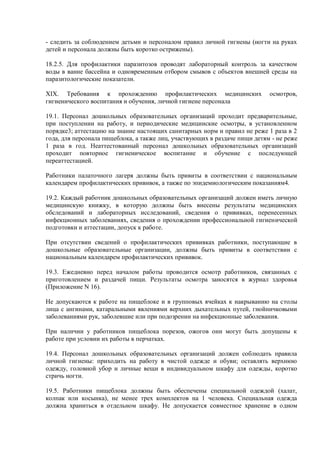 - следить за соблюдением детьми и персоналом правил личной гигиены (ногти на руках
детей и персонала должны быть коротко острижены).
18.2.5. Для профилактики паразитозов проводят лабораторный контроль за качеством
воды в ванне бассейна и одновременным отбором смывов с объектов внешней среды на
паразитологические показатели.
XIX. Требования к прохождению профилактических медицинских осмотров,
гигиенического воспитания и обучения, личной гигиене персонала
19.1. Персонал дошкольных образовательных организаций проходит предварительные,
при поступлении на работу, и периодические медицинские осмотры, в установленном
порядке3; аттестацию на знание настоящих санитарных норм и правил не реже 1 раза в 2
года, для персонала пищеблока, а также лиц, участвующих в раздаче пищи детям - не реже
1 раза в год. Неаттестованный персонал дошкольных образовательных организаций
проходит повторное гигиеническое воспитание и обучение с последующей
переаттестацией.
Работники палаточного лагеря должны быть привиты в соответствии с национальным
календарем профилактических прививок, а также по эпидемиологическим показаниям4.
19.2. Каждый работник дошкольных образовательных организаций должен иметь личную
медицинскую книжку, в которую должны быть внесены результаты медицинских
обследований и лабораторных исследований, сведения о прививках, перенесенных
инфекционных заболеваниях, сведения о прохождении профессиональной гигиенической
подготовки и аттестации, допуск к работе.
При отсутствии сведений о профилактических прививках работники, поступающие в
дошкольные образовательные организации, должны быть привиты в соответствии с
национальным календарем профилактических прививок.
19.3. Ежедневно перед началом работы проводится осмотр работников, связанных с
приготовлением и раздачей пищи. Результаты осмотра заносятся в журнал здоровья
(Приложение N 16).
Не допускаются к работе на пищеблоке и в групповых ячейках к накрыванию на столы
лица с ангинами, катаральными явлениями верхних дыхательных путей, гнойничковыми
заболеваниями рук, заболевшие или при подозрении на инфекционные заболевания.
При наличии у работников пищеблока порезов, ожогов они могут быть допущены к
работе при условии их работы в перчатках.
19.4. Персонал дошкольных образовательных организаций должен соблюдать правила
личной гигиены: приходить на работу в чистой одежде и обуви; оставлять верхнюю
одежду, головной убор и личные вещи в индивидуальном шкафу для одежды, коротко
стричь ногти.
19.5. Работники пищеблока должны быть обеспечены специальной одеждой (халат,
колпак или косынка), не менее трех комплектов на 1 человека. Специальная одежда
должна храниться в отдельном шкафу. Не допускается совместное хранение в одном
 