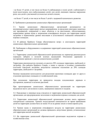 - не более 15 детей, в том числе не более 4 слабовидящих и (или) детей с амблиопией и
(или) косоглазием, или слабослышащих детей, или детей, имеющих тяжелые нарушения
речи, или детей с умственной отсталостью легкой степени;
- не более 17 детей, в том числе не более 5 детей с задержкой психического развития.
II. Требования к размещению дошкольных образовательных организаций
2.1. Здания дошкольных образовательных организаций размещаются на
внутриквартальных территориях жилых микрорайонов, за пределами санитарно-защитных
зон предприятий, сооружений и иных объектов и на расстояниях, обеспечивающих
нормативные уровни шума и загрязнения атмосферного воздуха для территории жилой
застройки и нормативные уровни инсоляции и естественного освещения помещений и
игровых площадок.
2.2. В районах Крайнего Севера обеспечивается ветро- и снегозащита территорий
дошкольных образовательных организаций.
III. Требования к оборудованию и содержанию территорий дошкольных образовательных
организаций
3.1. Территорию дошкольной образовательной организации по периметру рекомендуется
ограждать забором и полосой зеленых насаждений. Озеленение деревьями и
кустарниками проводят с учетом климатических условий.
Территорию рекомендуется озеленять из расчета 50% площади территории, свободной от
застройки. Для районов Крайнего Севера, а также в городах в условиях сложившейся
(плотной) городской застройки допускается снижение озеленения до 20% площади
территории, свободной от застройки.
Зеленые насаждения используются для разделения групповых площадок друг от друга и
отделения групповых площадок от хозяйственной зоны.
При озеленении территории не проводится посадка плодоносящих деревьев и
кустарников, ядовитых и колючих растений.
При проектировании дошкольных образовательных организаций на территории
выделяется место для колясок и санок, защищенное навесом от осадков.
3.2. Паводковые и ливневые воды отводятся от территории дошкольной образовательной
организации для предупреждения затопления и загрязнения игровых площадок для детей.
3.3. Территория дошкольной образовательной организации должна иметь наружное
электрическое освещение. Уровень искусственной освещенности во время пребывания
детей на территории должен быть не менее 10 лк на уровне земли в темное время суток.
3.4. Уровни шума и загрязнения атмосферного воздуха на территории дошкольных
образовательных организаций не должны превышать допустимые уровни, установленные
для территории жилой застройки.
3.5. На территории дошкольной образовательной организации выделяются игровая и
хозяйственная зоны.
 