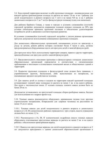 3.6. Зона игровой территории включает в себя групповые площадки - индивидуальные для
каждой группы (рекомендуемая площадь из расчета не менее 7,0 кв. м на 1 ребенка для
детей младенческого и раннего возраста (до 3 лет) и не менее 9,0 кв. м на 1 ребенка
дошкольного возраста (от 3 до 7 лет)) и физкультурную площадку (одну или несколько).
Для районов Крайнего Севера, а также в городах в условиях сложившейся (плотной)
городской застройки допускается сокращение площади игровых площадок до 20% при
условии соблюдения принципа групповой изоляции и обеспечении удовлетворения
потребности детей в движении и соответствующем развитии.
В условиях сложившейся (плотной) городской застройки с учетом режима организации
прогулок допускается использование совмещенных групповых площадок.
Для дошкольных образовательных организаций, оказывающих услуги по присмотру и
уходу за детьми, режим работы которых составляет более 5 часов в день, должны
предусматриваться оборудованные места для прогулок детей и занятий физкультурой.
Для прогулок могут быть использованы территории скверов, парков и другие территории,
приспособленные для прогулок детей и занятий физкультурой.
3.7. Продолжительность инсоляции групповых и физкультурных площадок дошкольных
образовательных организаций определяется в соответствии с гигиеническими
требованиями к инсоляции и солнцезащите помещений жилых и общественных зданий и
территорий.
3.8. Покрытие групповых площадок и физкультурной зоны должно быть травяным, с
утрамбованным грунтом, беспыльным, либо выполненным из материалов, не
оказывающих вредного воздействия на человека.
3.9. Для защиты детей от солнца и осадков на территории каждой групповой площадки
устанавливают теневой навес площадью из расчета не менее 1 кв. м на одного ребенка.
Для групп с численностью менее 15 человек площадь теневого навеса должна быть не
менее 20 кв. м.
Допускается устанавливать на прогулочной площадке сборно-разборные навесы, беседки
для использования их в жаркое время года.
3.10. Теневые навесы рекомендуется оборудовать деревянными полами (или другими
строительными материалами, безвредными для здоровья человека) на расстоянии не
менее 15 см от земли.
3.10.1. Теневые навесы для детей младенческого и раннего возраста и дошкольного
возраста в I, II, III климатических районах ограждаются с трех сторон, высота ограждения
должна быть не менее 1,5 м.
3.10.2. Рекомендуется в IA, IB, IГ климатических подрайонах вместо теневых навесов
оборудовать отапливаемые прогулочные веранды из расчета не менее 2 кв. м на одного
ребенка с обеспечением проветривания веранд.
3.10.3. Навесы или прогулочные веранды для детей младенческого и раннего возраста до 2
лет допускается пристраивать к зданию дошкольной образовательной организации и
 