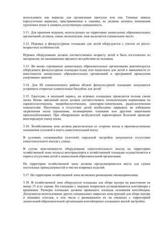 использовать как веранды для организации прогулок или сна. Теневые навесы
(прогулочные веранды), пристраиваемые к зданиям, не должны затенять помещения
групповых ячеек и снижать естественную освещенность.
3.11. Для хранения игрушек, используемых на территории дошкольных образовательных
организаций, колясок, санок, велосипедов, лыж выделяется специальное место.
3.12. Игровые и физкультурные площадки для детей оборудуются с учетом их росто-
возрастных особенностей.
Игровое оборудование должно соответствовать возрасту детей и быть изготовлено из
материалов, не оказывающих вредного воздействия на человека.
3.13. Во вновь строящихся дошкольных образовательных организациях рекомендуется
оборудовать физкультурные площадки (одну или несколько) для детей в зависимости от
вместимости дошкольных образовательных организаций и программой проведения
спортивных занятий.
3.14. Для III климатического района вблизи физкультурной площадки допускается
устраивать открытые плавательные бассейны для детей.
3.15. Ежегодно, в весенний период, на игровых площадках проводится полная смена
песка. Вновь завозимый песок должен соответствовать гигиеническим нормативам по
паразитологическим, микробиологическим, санитарно-химическим, радиологическим
показателям. Песочницы в отсутствие детей необходимо закрывать во избежание
загрязнения песка (крышками, полимерными пленками или другими защитными
приспособлениями). При обнаружении возбудителей паразитарных болезней проводят
внеочередную смену песка.
3.16. Хозяйственная зона должна располагаться со стороны входа в производственные
помещения столовой и иметь самостоятельный въезд.
В условиях сложившейся (плотной) городской застройки допускается отсутствие
самостоятельного въезда с улицы.
В случае невозможности оборудования самостоятельного въезда на территорию
хозяйственной зоны подъезд автотранспорта к хозяйственной площадке осуществляется в
период отсутствия детей в дошкольной образовательной организации.
На территории хозяйственной зоны должны предусматриваться места для сушки
постельных принадлежностей и чистки ковровых изделий.
3.17. На территории хозяйственной зоны возможно размещение овощехранилища.
3.18. В хозяйственной зоне оборудуется площадка для сбора мусора на расстоянии не
менее 15 м от здания. На площадке с твердым покрытием устанавливаются контейнеры с
крышками. Размеры площадки должны превышать площадь основания контейнеров.
Допускается использование других специальных закрытых конструкций для сбора мусора
и пищевых отходов, в том числе с размещением их на смежных с территорией
дошкольной образовательной организации контейнерных площадках жилой застройки.
 
