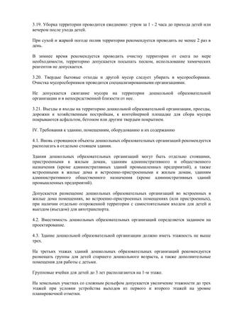 3.19. Уборка территории проводится ежедневно: утром за 1 - 2 часа до прихода детей или
вечером после ухода детей.
При сухой и жаркой погоде полив территории рекомендуется проводить не менее 2 раз в
день.
В зимнее время рекомендуется проводить очистку территории от снега по мере
необходимости, территорию допускается посыпать песком, использование химических
реагентов не допускается.
3.20. Твердые бытовые отходы и другой мусор следует убирать в мусоросборники.
Очистка мусоросборников проводится специализированными организациями.
Не допускается сжигание мусора на территории дошкольной образовательной
организации и в непосредственной близости от нее.
3.21. Въезды и входы на территорию дошкольной образовательной организации, проезды,
дорожки к хозяйственным постройкам, к контейнерной площадке для сбора мусора
покрываются асфальтом, бетоном или другим твердым покрытием.
IV. Требования к зданию, помещениям, оборудованию и их содержанию
4.1. Вновь строящиеся объекты дошкольных образовательных организаций рекомендуется
располагать в отдельно стоящем здании.
Здания дошкольных образовательных организаций могут быть отдельно стоящими,
пристроенными к жилым домам, зданиям административного и общественного
назначения (кроме административных зданий промышленных предприятий), а также
встроенными в жилые дома и встроенно-пристроенными к жилым домам, зданиям
административного общественного назначения (кроме административных зданий
промышленных предприятий).
Допускается размещение дошкольных образовательных организаций во встроенных в
жилые дома помещениях, во встроенно-пристроенных помещениях (или пристроенных),
при наличии отдельно огороженной территории с самостоятельным входом для детей и
выездом (въездом) для автотранспорта.
4.2. Вместимость дошкольных образовательных организаций определяется заданием на
проектирование.
4.3. Здание дошкольной образовательной организации должно иметь этажность не выше
трех.
На третьих этажах зданий дошкольных образовательных организаций рекомендуется
размещать группы для детей старшего дошкольного возраста, а также дополнительные
помещения для работы с детьми.
Групповые ячейки для детей до 3 лет располагаются на 1-м этаже.
На земельных участках со сложным рельефом допускается увеличение этажности до трех
этажей при условии устройства выходов из первого и второго этажей на уровне
планировочной отметки.
 
