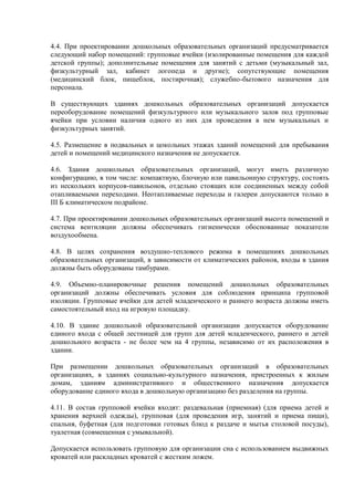 4.4. При проектировании дошкольных образовательных организаций предусматривается
следующий набор помещений: групповые ячейки (изолированные помещения для каждой
детской группы); дополнительные помещения для занятий с детьми (музыкальный зал,
физкультурный зал, кабинет логопеда и другие); сопутствующие помещения
(медицинский блок, пищеблок, постирочная); служебно-бытового назначения для
персонала.
В существующих зданиях дошкольных образовательных организаций допускается
переоборудование помещений физкультурного или музыкального залов под групповые
ячейки при условии наличия одного из них для проведения в нем музыкальных и
физкультурных занятий.
4.5. Размещение в подвальных и цокольных этажах зданий помещений для пребывания
детей и помещений медицинского назначения не допускается.
4.6. Здания дошкольных образовательных организаций, могут иметь различную
конфигурацию, в том числе: компактную, блочную или павильонную структуру, состоять
из нескольких корпусов-павильонов, отдельно стоящих или соединенных между собой
отапливаемыми переходами. Неотапливаемые переходы и галереи допускаются только в
III Б климатическом подрайоне.
4.7. При проектировании дошкольных образовательных организаций высота помещений и
система вентиляции должны обеспечивать гигиенически обоснованные показатели
воздухообмена.
4.8. В целях сохранения воздушно-теплового режима в помещениях дошкольных
образовательных организаций, в зависимости от климатических районов, входы в здания
должны быть оборудованы тамбурами.
4.9. Объемно-планировочные решения помещений дошкольных образовательных
организаций должны обеспечивать условия для соблюдения принципа групповой
изоляции. Групповые ячейки для детей младенческого и раннего возраста должны иметь
самостоятельный вход на игровую площадку.
4.10. В здание дошкольной образовательной организации допускается оборудование
единого входа с общей лестницей для групп для детей младенческого, раннего и детей
дошкольного возраста - не более чем на 4 группы, независимо от их расположения в
здании.
При размещении дошкольных образовательных организаций в образовательных
организациях, в зданиях социально-культурного назначения, пристроенных к жилым
домам, зданиям административного и общественного назначения допускается
оборудование единого входа в дошкольную организацию без разделения на группы.
4.11. В состав групповой ячейки входят: раздевальная (приемная) (для приема детей и
хранения верхней одежды), групповая (для проведения игр, занятий и приема пищи),
спальня, буфетная (для подготовки готовых блюд к раздаче и мытья столовой посуды),
туалетная (совмещенная с умывальной).
Допускается использовать групповую для организации сна с использованием выдвижных
кроватей или раскладных кроватей с жестким ложем.
 