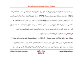Securing the Modern Data Center
Alireza Taj : Cisco Instructor rezataj48@gmail.com
ِ‫لی‬ ‫در‬ ‫فمظ‬ ًِ ٍ ‫دّذ‬ ‫هی‬ ِ‫ارای‬ ‫عٌتز‬ ‫دیتا‬ ‫اس‬ ‫دفاع‬ ‫بزای‬ ‫لذرتوٌذی‬ ‫ابشار‬ ،‫اهزٍسی‬ ‫تحَالت‬ ِ‫ب‬ ِ‫تَج‬ ‫با‬ ،َ‫عیغى‬
‫یا‬edge‫عٌتز‬ ‫دیتا‬.َ‫عیغى‬ ‫اهٌیتی‬ ‫ّای‬ ُ‫دعتگا‬(ASA)‫اهٌیت‬ ‫تاهیي‬ ‫بزای‬ ًِ‫ًَآٍرا‬ ‫اًغباق‬ ‫با‬ ‫ّایی‬ ‫حل‬ ُ‫را‬
‫وٌذ‬ ‫تاهیي‬ ‫را‬ ‫هجاسی‬ ٍ ‫فیشیىال‬ ‫هحیظ‬ ٍ‫د‬ ‫ّز‬ ‫اهٌیت‬ ‫تا‬ ُ‫ؽذ‬ ‫عزاحی‬ ‫عَری‬ ‫عٌتزّا‬ ‫دیتا‬.‫ّا‬ ‫عاسهاى‬ ِ‫ب‬ ٍ
ٍ ‫جاهغ‬ ‫حفاظت‬ ٍ ،ُ‫ؽذ‬ ‫اًجام‬ ‫گذاری‬ ِ‫عزهای‬ ‫اس‬ ‫حفاظت‬ ،‫عاختار‬ ‫در‬ ‫تغییز‬ ‫بذٍى‬ ‫اعتمزار‬ ‫بزای‬ ،‫دّذ‬ ‫هی‬ ُ‫اجاس‬
‫عٌتزّا‬ ‫دیتا‬ ‫بؼذی‬ ‫ًغل‬ ِ‫ب‬ ‫عٌتی‬ ‫حالت‬ ‫اس‬ ِ‫یىپارچ‬ ‫فَرت‬ ِ‫ب‬ ،‫واهل‬(‫ؽًَذ‬ ‫تبذیل‬)‫وٌٌذ‬ ‫هْاجزت‬.
‫فرم‬ ‫پلت‬ ‫به‬ ‫جدید‬ ‫های‬ ‫افزونه‬ASA‫شامل‬ ‫سیسکو‬:
َ‫عیغى‬ ‫اهٌیتی‬ ‫عاسگاری‬ ‫لابل‬ ‫هجاسی‬ ُ‫دعتگا‬(ASAv):‫با‬ ُ‫ّوزا‬ ‫هجاسی‬ ِ‫ًغخ‬ ‫یه‬ َ‫عیغى‬ ُ‫دعتگا‬ ‫ایي‬
ٍ ‫اًذاسی‬ ُ‫را‬ ‫عَْلت‬ ٍ ‫پَیا‬ ‫پذیزی‬ ‫همیاط‬ ‫با‬ ِ‫و‬ ‫اعت‬ َ‫عیغى‬ ‫آتؼ‬ ُ‫دیَار‬ ‫ّای‬ ‫ٍیضگی‬ ‫اس‬ ‫واهلی‬ ِ‫هجوَػ‬
‫اعت‬ ُ‫ؽذ‬ ‫تزویب‬ ‫هجاسی‬ ‫ّای‬ ‫هحیظ‬ ‫در‬ ُ‫اعتفاد‬.‫اس‬ ٍ ُ‫ؽذ‬ ‫عزاحی‬ ‫ًاظزّا‬ ‫فَق‬ ‫اًَاع‬ ‫رٍی‬ ‫اجزا‬ ‫بزای‬ ‫آى‬
 