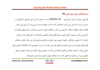 Securing the Modern Data Center
Alireza Taj : Cisco Instructor rezataj48@gmail.com
‫بعدی‬ ‫نسل‬ ‫پاور‬ ‫فایر‬ ‫سیسکو‬IPS:
‫بؼذی‬ ‫ًغل‬ ‫باسار‬ ‫در‬ ٍ‫پیؾز‬ ‫پاٍر‬ ‫فایز‬IPS(NGIPS)‫اعت‬.‫دس‬ ‫هجاسی‬ ‫یا‬ ‫فیشیىی‬ ‫حل‬ ُ‫را‬ ‫یه‬ ‫ػٌَاى‬ ِ‫ب‬
‫اعت‬ ‫دعتزط‬.ٍ ‫وٌذ‬ ‫هی‬ ‫ارسیابی‬ ‫را‬ ‫رًٍذ‬ ‫هی‬ ‫عٌتز‬ ‫دیتا‬ ‫هٌابغ‬ ‫عوت‬ ِ‫ب‬ ِ‫و‬ ‫اتقاالتی‬ ٍ ‫وٌذ‬ ‫هی‬ ‫ؽٌاعایی‬
‫وٌذ‬ ‫هی‬ ‫هاًیتَر‬ ‫را‬ ِ‫ؽبى‬ ‫هؾىَن‬ ‫ّای‬ ‫فؼالیت‬.ٍ ‫ًظارت‬ ‫ٍالؼی‬ ‫سهاى‬ ِ‫ب‬ ‫ًشدیه‬ ‫فَرت‬ ِ‫ب‬ ‫فایل‬ ‫فؼالیت‬ ‫بز‬
ُ‫رعیذ‬ ‫ّای‬ ‫فایل‬ ‫اس‬ ‫بؼضی‬ ٍ ‫وٌذ‬ ‫هی‬ ‫وٌتزل‬(‫افشار‬ ‫بذ‬ ‫اعت‬ ‫هوىي‬ ِ‫و‬ ‫ای‬ ِ‫ًاؽٌاخت‬ ‫بخقَؿ‬ ‫ّای‬ ‫فایل‬
‫باؽٌذ‬)‫عٌذباوظ‬ ‫عزیك‬ ‫اس‬ ‫را‬(‫ایوٌی‬ ِ‫جؼب‬)‫دّذ‬ ‫هی‬ ‫لزار‬ ‫بیؾتزی‬ ‫تحلیل‬ ٍ ِ‫تجشی‬ ‫هَرد‬(‫ػولىزد‬ ٍ ‫رفتار‬
‫دّذ‬ ‫هی‬ ‫لزار‬ ‫تحلیل‬ ٍ ِ‫تجشی‬ ‫هَرد‬ ‫را‬ ُ‫ؽذ‬ ِ‫ایشٍل‬ ‫ّای‬ ‫فایل‬)‫وٌذ‬ ‫هی‬ َ‫جغتج‬ ‫ابز‬ ‫در‬ ‫یا‬(‫ّای‬ ‫اًجوي‬ ‫اعالػات‬
‫وٌذ‬ ‫هی‬ ‫چه‬ ‫ّا‬ ‫فایل‬ ‫ایي‬ ِ‫عابم‬ ُ‫دربار‬ ‫را‬ ‫بشري‬ ‫خیلی‬).‫خیلی‬ ‫فَرت‬ ِ‫ب‬ ‫دّذ‬ ‫هی‬ ُ‫اجاس‬ ‫رٍػ‬ ‫چٌذیي‬ ِ‫ب‬
‫دّذ‬ ‫پاعخ‬ ‫عٌتز‬ ‫دیتا‬ ‫حیاتی‬ ٍ ‫هْن‬ ‫تزافیه‬ ِ‫ب‬ ‫تا‬ ‫وٌٌذ‬ ‫تحلیل‬ ٍ ِ‫تجشی‬ ‫را‬ ‫آى‬ ‫ریش‬ ٍ ‫دلیك‬.
 