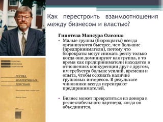 Как перестроить взаимоотношения
между бизнесом и властью?
Гипотеза Мансура Олсона:
• Малые группы (бюрократы) всегда
организуются быстрее, чем большие
(предприниматели), потому что
бюрократы могут снимать ренту только
когда они доминируют как группа, в то
время как предприниматели находятся в
отношениях конкуренции друг с другом,
им требуется больше усилий, времени и
опыта, чтобы осознать наличие
групповых интересов. В результате
чиновники всегда переиграют
предпринимателей.
• Бизнес может превратиться из донора в
респектабельного партнера, когда он
объединится.
 