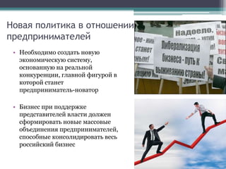 Новая политика в отношении
предпринимателей
• Необходимо создать новую
экономическую систему,
основанную на реальной
конкуренции, главной фигурой в
которой станет
предприниматель-новатор
• Бизнес при поддержке
представителей власти должен
сформировать новые массовые
объединения предпринимателей,
способные консолидировать весь
российский бизнес
 