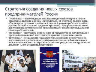 Стратегия создания новых союзов
предпринимателей России
• Первый шаг – консолидация всех производителей товаров и услуг в
отраслевые гильдии и союзы (параллельно, но отдельно должно идти
объединение руководителей всех компаний в союзы работодателей по
уровню бизнеса - малого, среднего, крупного). Реформирование ныне
действующих в стране союзов производителей товаров и услуг, а также
союзов работодателей.
• Второй шаг – получение полномочий от государства на регулирование
предпринимательской деятельности в рамках созданных союзов.
• Третий шаг – сокращение государственных функций по контролю за
деятельностью предпринимателей (сокращение высвобождающегося
чиновничье-силового аппарата с огромными ресурсами, инструментами
давления и, как следствие, коррупции).
 
