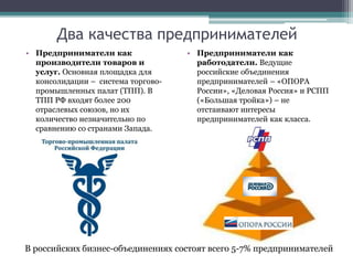 Два качества предпринимателей
• Предприниматели как
производители товаров и
услуг. Основная площадка для
консолидации – система торгово-
промышленных палат (ТПП). В
ТПП РФ входят более 200
отраслевых союзов, но их
количество незначительно по
сравнению со странами Запада.
• Предприниматели как
работодатели. Ведущие
российские объединения
предпринимателей – «ОПОРА
России», «Деловая Россия» и РСПП
(«Большая тройка») – не
отстаивают интересы
предпринимателей как класса.
В российских бизнес-объединениях состоят всего 5-7% предпринимателей
 