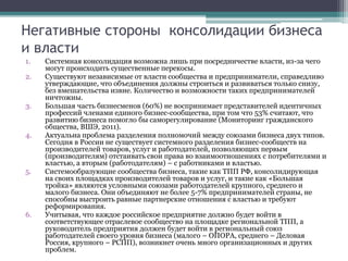 Негативные стороны консолидации бизнеса
и власти
1. Системная консолидация возможна лишь при посредничестве власти, из-за чего
могут происходить существенные перекосы.
2. Существуют независимые от власти сообщества и предприниматели, справедливо
утверждающие, что объединения должны строиться и развиваться только снизу,
без вмешательства извне. Количество и возможности таких предпринимателей
ничтожны.
3. Большая часть бизнесменов (60%) не воспринимает представителей идентичных
профессий членами единого бизнес-сообщества, при том что 53% считают, что
развитию бизнеса помогло бы саморегулирование (Мониторинг гражданского
общества, ВШЭ, 2011).
4. Актуальна проблема разделения полномочий между союзами бизнеса двух типов.
Сегодня в России не существует системного разделения бизнес-сообществ на
производителей товаров, услуг и работодателей, позволяющих первым
(производителям) отстаивать свои права во взаимоотношениях с потребителями и
властью, а вторым (работодателям) – с работниками и властью.
5. Системообразующие сообщества бизнеса, такие как ТПП РФ, консолидирующая
на своих площадках производителей товаров и услуг, и такие как «Большая
тройка» являются условными союзами работодателей крупного, среднего и
малого бизнеса. Они объединяют не более 5-7% предпринимателей страны, не
способны выстроить равные партнерские отношения с властью и требуют
реформирования.
6. Учитывая, что каждое российское предприятие должно будет войти в
соответствующее отраслевое сообщество на площадке региональной ТПП, а
руководитель предприятия должен будет войти в региональный союз
работодателей своего уровня бизнеса (малого – ОПОРА, среднего – Деловая
Россия, крупного – РСПП), возникнет очень много организационных и других
проблем.
 