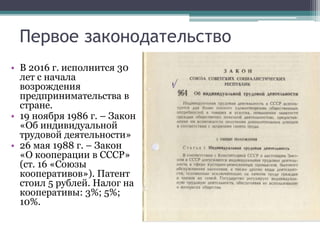 Первое законодательство
• В 2016 г. исполнится 30
лет с начала
возрождения
предпринимательства в
стране.
• 19 ноября 1986 г. – Закон
«Об индивидуальной
трудовой деятельности»
• 26 мая 1988 г. – Закон
«О кооперации в СССР»
(ст. 16 «Союзы
кооперативов»). Патент
стоил 5 рублей. Налог на
кооперативы: 3%; 5%;
10%.
 