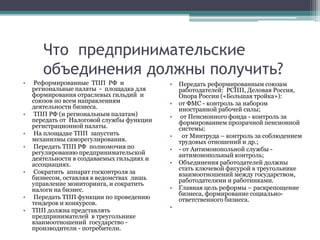 Что предпринимательские
объединения должны получить?
• Реформированные ТПП РФ и
региональные палаты - площадка для
формирования отраслевых гильдий и
союзов по всем направлениям
деятельности бизнеса.
• ТПП РФ (и региональным палатам)
передать от Налоговой службы функции
регистрационной палаты.
• На площадке ТПП запустить
механизмы саморегулирования.
• Передать ТПП РФ полномочия по
регулированию предпринимательской
деятельности в создаваемых гильдиях и
ассоциациях.
• Сократить аппарат госконтроля за
бизнесом, оставляя в ведомствах лишь
управление мониторинга, и сократить
налоги на бизнес.
• Передать ТПП функции по проведению
тендеров и конкурсов.
• ТПП должна представлять
предпринимателей в треугольнике
взаимоотношений государство -
производители - потребители.
• Передать реформированным союзам
работодателей: РСПП, Деловая Россия,
Опора России («Большая тройка»):
• от ФМС - контроль за набором
иностранной рабочей силы;
• от Пенсионного фонда - контроль за
формированием прозрачной пенсионной
системы;
• от Минтруда – контроль за соблюдением
трудовых отношений и др.;
• - от Антимонопольной службы -
антимонопольный контроль;
• Объединения работодателей должны
стать ключевой фигурой в треугольнике
взаимоотношений между государством,
работодателями и работниками.
• Главная цель реформы – раскрепощение
бизнеса, формирование социально-
ответственного бизнеса.
•
 