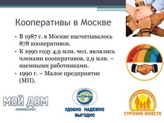 Кооперативы в Москве
• В 1987 г. в Москве насчитывалось
878 кооперативов.
• К 1990 году 4,9 млн. чел. являлись
членами кооперативов, 2,9 млн. –
наемными работниками.
• 1990 г. – Малое предприятие
(МП).
 