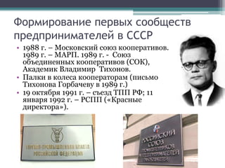 Формирование первых сообществ
предпринимателей в СССР
• 1988 г. – Московский союз кооперативов.
1989 г. – МАРП. 1989 г. - Союз
объединенных кооперативов (СОК),
Академик Владимир Тихонов.
• Палки в колеса кооператорам (письмо
Тихонова Горбачеву в 1989 г.)
• 19 октября 1991 г. – съезд ТПП РФ; 11
января 1992 г. – РСПП («Красные
директора»).
 
