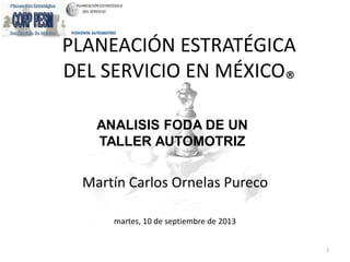 PLANEACIÓN ESTRATÉGICA
DEL SERVICIO EN MÉXICO®
Martín Carlos Ornelas Pureco
martes, 10 de septiembre de 2013
1
ANALISIS FODA DE UN
TALLER AUTOMOTRIZ
 