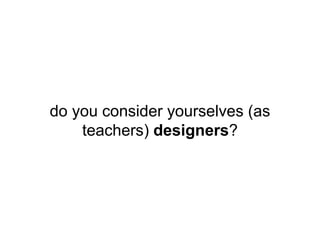do you consider yourselves (as
teachers) designers?
 