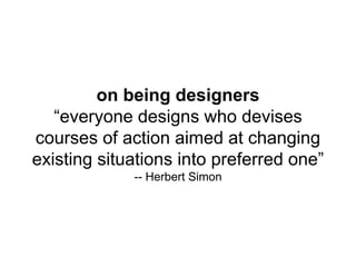 on being designers
“everyone designs who devises
courses of action aimed at changing
existing situations into preferred one”
-- Herbert Simon
 