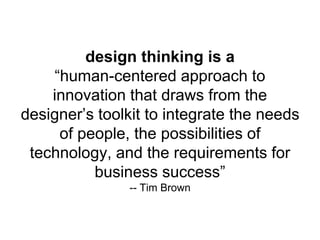 design thinking is a
“human-centered approach to
innovation that draws from the
designer’s toolkit to integrate the needs
of people, the possibilities of
technology, and the requirements for
business success”
-- Tim Brown
 