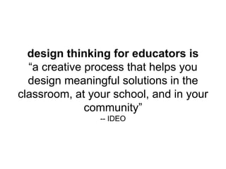design thinking for educators is
“a creative process that helps you
design meaningful solutions in the
classroom, at your school, and in your
community”
-- IDEO
 