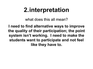 2.interpretation
what does this all mean?
I need to find alternative ways to improve
the quality of their participation; the point
system isn’t working. I need to make the
students want to participate and not feel
like they have to.
 