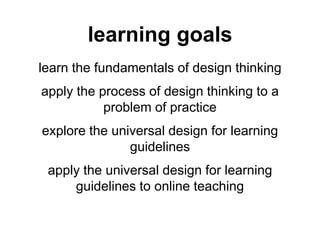 learning goals
learn the fundamentals of design thinking
apply the process of design thinking to a
problem of practice
explore the universal design for learning
guidelines
apply the universal design for learning
guidelines to online teaching
 