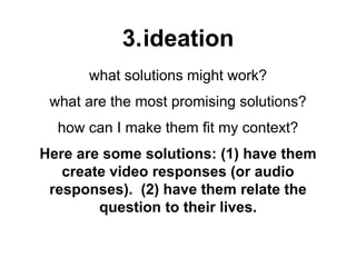 3.ideation
what solutions might work?
what are the most promising solutions?
how can I make them fit my context?
Here are some solutions: (1) have them
create video responses (or audio
responses). (2) have them relate the
question to their lives.
 