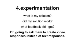 4.experimentation
what is my solution?
did my solution work?
what feedback did I get?
I’m going to ask them to create video
responses instead of text responses.
 