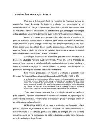 2.5 AVALIAÇÃO NA EDUCAÇÃO INFANTIL
Para que a Educação Infantil no município de Piraquara cumpra as
orientações desta Proposta Curricular a avaliação do aprendizado e do
desenvolvimento da criança, como também, do trabalho docente assume um papel
de relevância. Por isso, é necessário ter clareza sobre qual concepção de avaliação
esta proposta se fundamenta bem como, quais instrumentos devem ser utilizados.
Assim, a presente proposta curricular, não concebe a existência de
práticas avaliativas classificatórias e seletivas, pois, avaliar não significa mensurar,
medir, identificar o que a criança sabe ou não para simplesmente atribuir uma nota.
Ficam descartadas as práticas de um trabalho pedagógico escolarizante tradicional,
onde se “furta” o direito da criança ser criança, forçando-as a crescer e assumir
determinadas responsabilidades cada vez mais cedo.
A avaliação diagnóstica ou mediadora, prevista na Lei de Diretrizes e
Bases da Educação Nacional (LDB Nº 9394/96, Artigo 31), tem a finalidade de
acompanhar e repensar o trabalho realizado nas instituições de ensino, mediante o
acompanhamento e registro do desenvolvimento da criança, sem o objetivo de
promoção, mesmo para o acesso ao Ensino Fundamental.
Este mesmo pressuposto em relação à avaliação é proposto pelas
Diretrizes Curriculares Nacionais para Educação Infantil (BRASIL, 2009, p. 16):
a avaliação é um instrumento de reflexão sobre a prática pedagógica na busca de
melhores caminhos para orientar as aprendizagens das crianças. Ela deve incidir
sobre todo o contexto de aprendizagem: as atividades propostas e o modo como
foram realizadas, as instruções e os apoios oferecidos às crianças individualmente e
ao coletivo de crianças, os agrupamentos que as crianças formaram, o material
oferecido e o espaço e o tempo garantidos para a realização das atividades.
Com base nessas considerações, a avaliação deverá ser realizada
para observar, registrar, acompanhar e interferir no processo de apropriação do
conhecimento da criança, contemplando avaliações do grupo de crianças e também
de cada criança individualmente.
HOFFMANN (1996) afirma que a avaliação na Educação Infantil
precisa resgatar urgentemente o sentido essencial de acompanhamento do
desenvolvimento e de reflexão permanente sobre as crianças em seu cotidiano
educativo, como elo na continuidade da ação pedagógica, ou seja, como norteador
da ação pedagógica do professor.
 