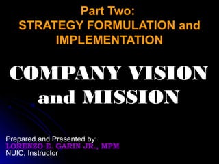 Part Two:Part Two:
STRATEGY FORMULATION andSTRATEGY FORMULATION and
IMPLEMENTATIONIMPLEMENTATION
COMPANY VISIONCOMPANY VISION
and MISSIONand MISSION
Prepared and Presented by:
LORENZO E. GARIN JR., MPM
NUIC, Instructor
 