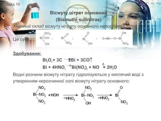 Вісмуту нітрат основний
(Bismuthi subnitras)
Хімічний склад вісмуту нітрату основного непостійний.
Це суміш:
Здобування:
Bi2O3 + 3C 2Bi + 3CO↑
Bi + 4HNO3 Bi(NO3)3 + NO + 2H2O
Водні розчини вісмуту нітрату гідролізуються у киплячий воді з
утворенням нерозчинної солі вісмуту нітрату основного:
Слайд 10
 