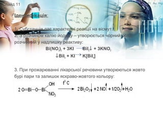 Ідентифікація:
1. Субстанція дає характерні реакції на вісмут.
2. З розчином калію йодиду – утворюється чорний осад,
розчинний у надлишку реактиву:
Bi(NO3)3 + 3KI BiI3↓ + 3KNO3
↓BiI3 + KI K[BiI4]
3. При прожарюванні лікарської речовини утворюються жовто
бурі пари та залишок яскраво-жовтого кольору:
Слайд 11
 