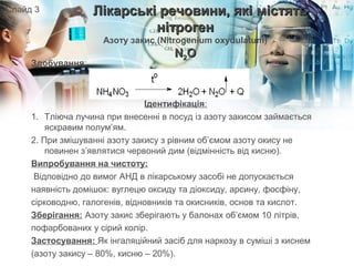 Здобування:
Ідентифікація:
1. Тліюча лучина при внесенні в посуд із азоту закисом займається
яскравим полум’ям.
2. При змішуванні азоту закису з рівним об’ємом азоту окису не
повинен з’являтися червоний дим (відмінність від кисню).
Випробування на чистоту:
Відповідно до вимог АНД в лікарському засобі не допускається
наявність домішок: вуглецю оксиду та діоксиду, арсину, фосфіну,
сірководню, галогенів, відновників та окисників, основ та кислот.
Зберігання: Азоту закис зберігають у балонах об’ємом 10 літрів,
пофарбованих у сірий колір.
Застосування: Як інгаляційний засіб для наркозу в суміші з киснем
(азоту закису – 80%, кисню – 20%).
Лікарські речовини, які містятьЛікарські речовини, які містять
нітрогеннітроген
Азоту закис (Nitrogenium oxydulatum)
NN22OO
Слайд 3
 