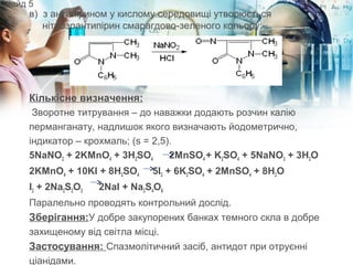 в)  з антипірином у кислому середовищі утворюється 
нітрозоантипірин смарагдово-зеленого кольору:
Кількісне визначення:
 Зворотне титрування – до наважки додають розчин калію
перманганату, надлишок якого визначають йодометрично,
індикатор – крохмаль; (s = 2,5).
5NaNO2 + 2KMnO4 + 3H2SO4 2MnSO4 + K2SO4 + 5NaNO3 + 3H2O
2KMnO4 + 10KI + 8H2SO4 5I2 + 6K2SO4 + 2MnSO4 + 8H2O
I2 + 2Na2S2O3 2NaI + Na2S4O6
Паралельно проводять контрольний дослід.
Зберігання:У добре закупорених банках темного скла в добре
захищеному від світла місці.
Застосування: Спазмолітичний засіб, антидот при отруєнні
ціанідами.
Слайд 5
 