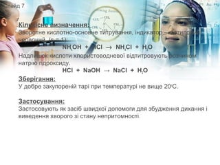 Кількісне визначення: 
Зворотне кислотно-основне титрування, індикатор – метиловий 
червоний, (s = 1):
NH4
OH + HCl → NH4
Cl + H2
O
Надлишок кислоти хлористоводневої відтитровують розчином 
натрію гідроксиду.
HCl + NaOH → NaCl + H2O
Зберігання:
У добре закупореній тарі при температурі не вище 20о
С.
Застосування:
Застосовують як засіб швидкої допомоги для збудження дихання і 
виведення хворого зі стану непритомності.
Слайд 7
 