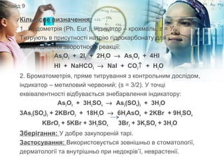 Кількісне визначення:
1. Йодометрія (Ph. Eur.), індикатор – крохмаль, s = ½.
Титрують в присутності натрію гідрокарбонату для
попередження зворотності реакції:
As2O3 + 2I2 + 2H2O → As2O5 + 4HI
HI + NaHCO3 → NaI + CO2↑ + H2O
2. Броматометрія, пряме титрування з контрольним дослідом,
індикатор – метиловий червоний; (s = 3/2). У точці
еквівалентності відбувається знебарвлення індикатору:
As2O3 + 3H2SO4 → As2(SO4)3 + 3H2O
3As2(SO4)3 + 2KBrO3 + 18H2O → 6H3AsO4 + 2KBr + 9H2SO4
KBrO3 + 5KBr + 3H2SO4 3Br2 + 3K2SO4 + 3H2O
Зберігання: У добре закупореній тарі.
Застосування: Використовується зовнішньо в стоматології,
дерматології та внутрішньо при недокрів’ї, неврастенії.
Слайд 9
 